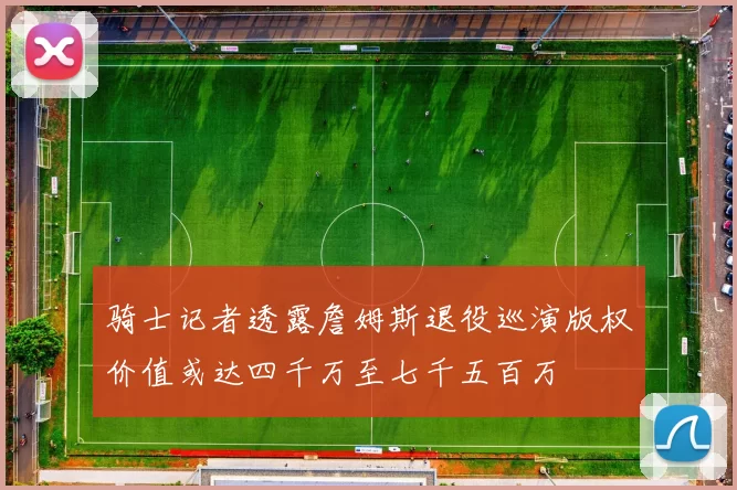 骑士记者透露詹姆斯退役巡演版权价值或达四千万至七千五百万