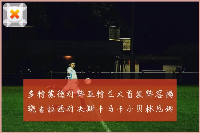 多特蒙德对阵亚特兰大首发阵容揭晓吉拉西对决斯卡马卡小贝林厄姆出战