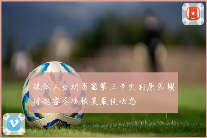 媒体人分析男篮第三节失利原因期待赵睿尽快恢复最佳状态