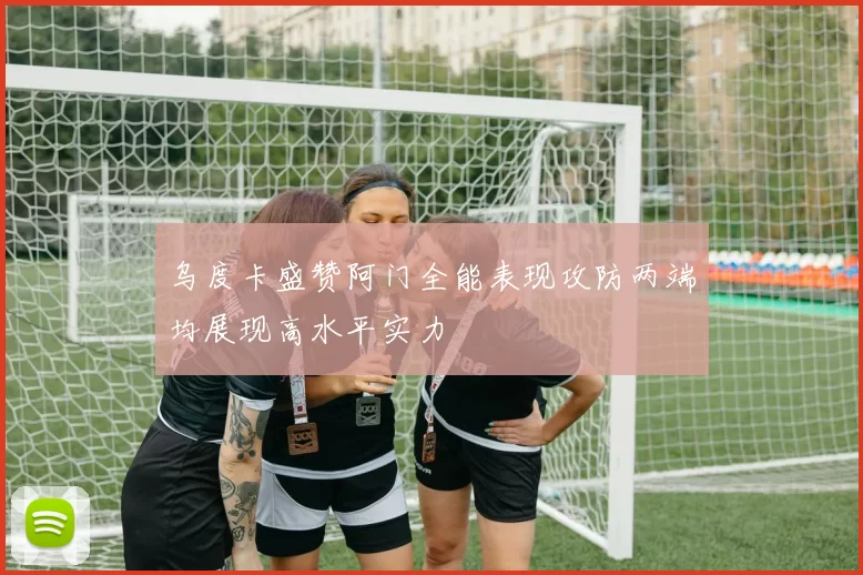 乌度卡盛赞阿门全能表现攻防两端均展现高水平实力