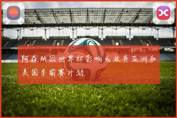 阿森纳因世界杯影响或放弃亚洲和美国季前赛计划