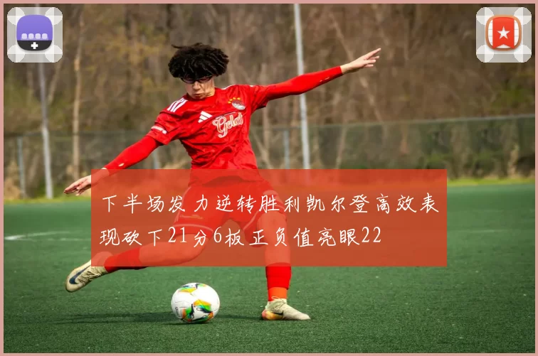 下半场发力逆转胜利凯尔登高效表现砍下21分6板正负值亮眼22