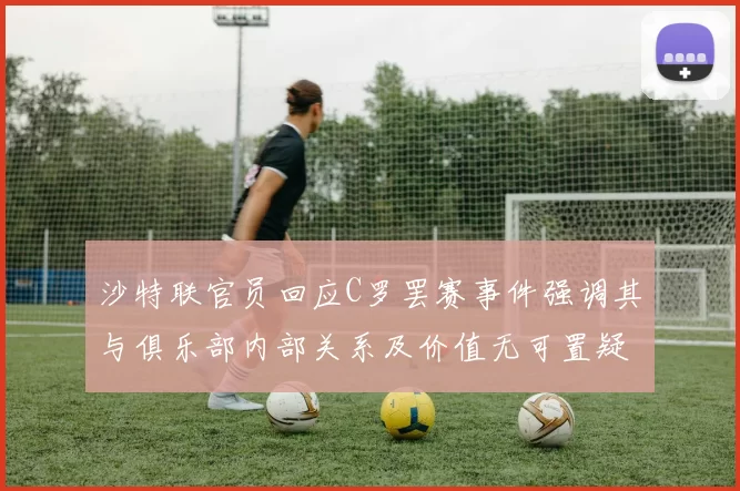 沙特联官员回应C罗罢赛事件强调其与俱乐部内部关系及价值无可置疑