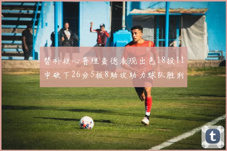 替补核心普理查德表现出色18投11中砍下26分5板8助攻助力球队胜利