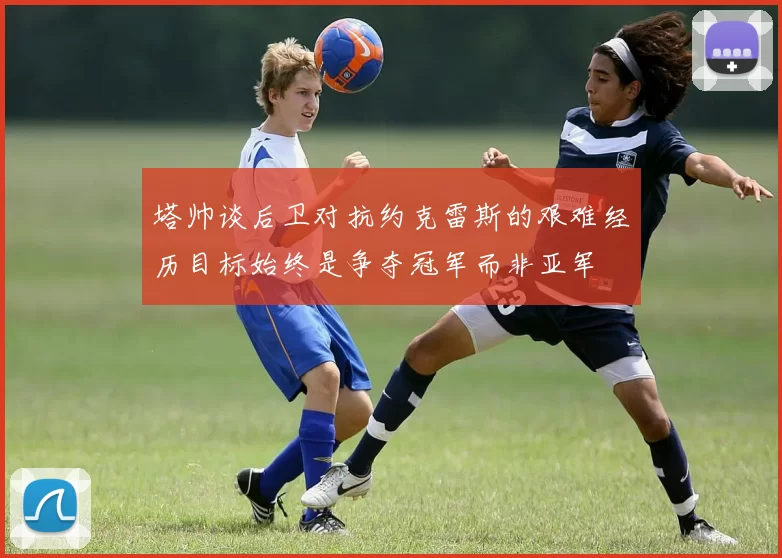 塔帅谈后卫对抗约克雷斯的艰难经历目标始终是争夺冠军而非亚军