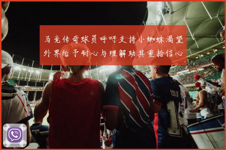 马竞传奇球员呼吁支持小蜘蛛渴望外界给予耐心与理解助其重拾信心