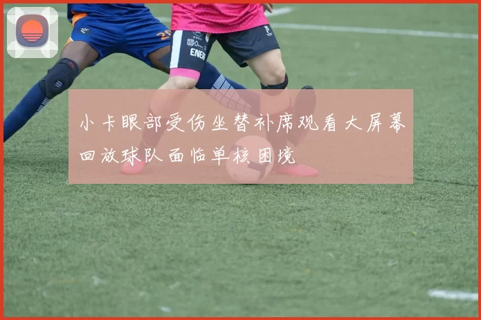小卡眼部受伤坐替补席观看大屏幕回放球队面临单核困境
