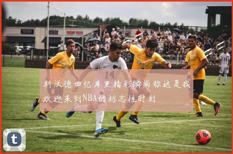 科沃德回忆库里精彩瞬间称这是我欢迎来到NBA的标志性时刻
