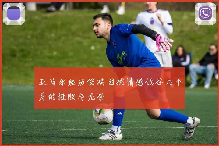 亚马尔经历伤病困扰情感低谷几个月的挫败与无奈