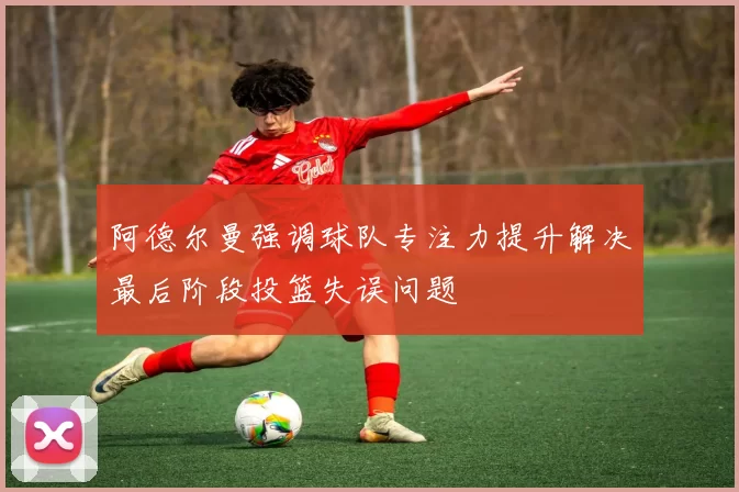 阿德尔曼强调球队专注力提升解决最后阶段投篮失误问题