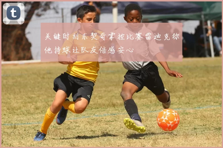 关键时刻东契奇掌控比赛雷迪克称他持球让队友倍感安心