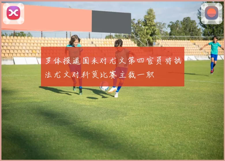 罗体报道国米对尤文第四官员将执法尤文对科莫比赛主裁一职