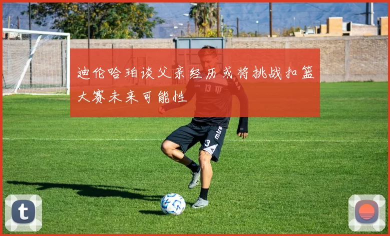 迪伦哈珀谈父亲经历或将挑战扣篮大赛未来可能性
