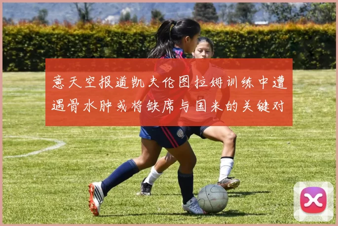 意天空报道凯夫伦图拉姆训练中遭遇骨水肿或将缺席与国米的关键对决