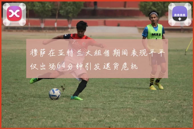 穆萨在亚特兰大租借期间表现平平仅出场64分钟引发退货危机