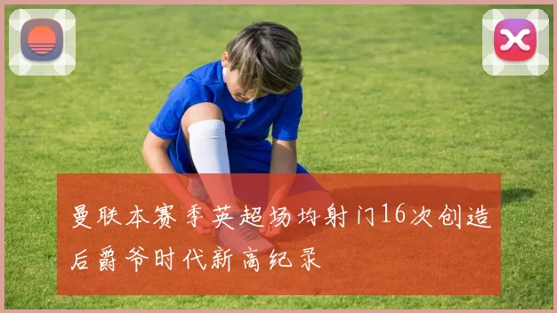 曼联本赛季英超场均射门16次创造后爵爷时代新高纪录
