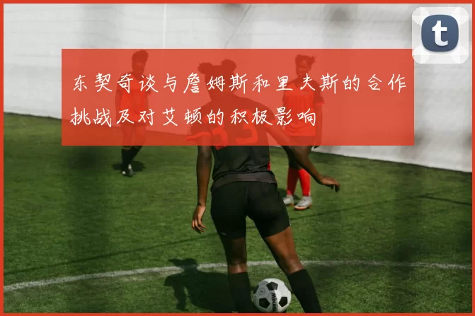 东契奇谈与詹姆斯和里夫斯的合作挑战及对艾顿的积极影响