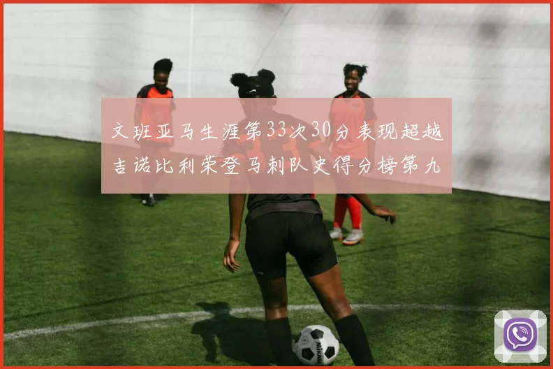 文班亚马生涯第33次30分表现超越吉诺比利荣登马刺队史得分榜第九位