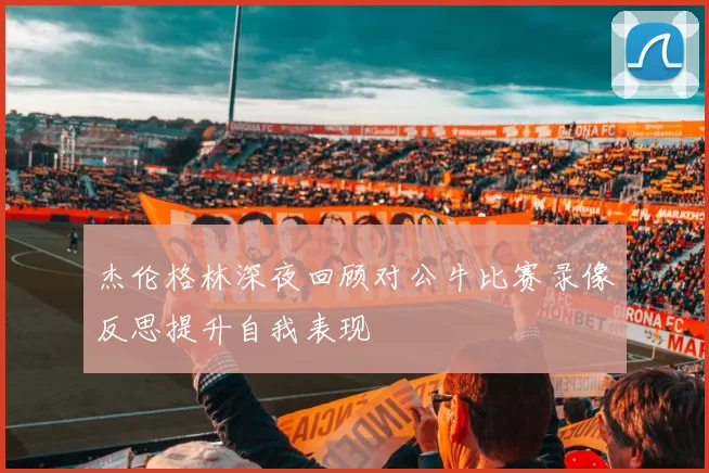 杰伦格林深夜回顾对公牛比赛录像反思提升自我表现