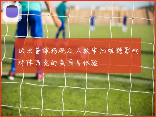 诺坎普球场观众人数审批难题影响对阵马竞的氛围与体验