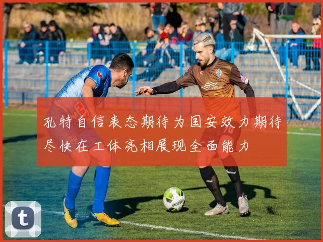 孔特自信表态期待为国安效力期待尽快在工体亮相展现全面能力