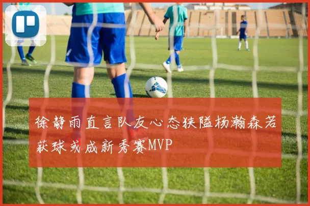徐静雨直言队友心态狭隘杨瀚森若获球或成新秀赛MVP