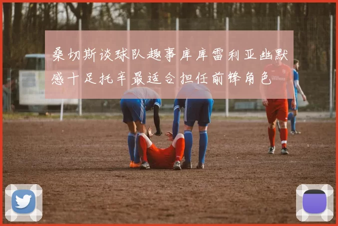 桑切斯谈球队趣事库库雷利亚幽默感十足托辛最适合担任前锋角色